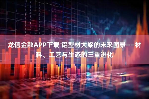 龙信金融APP下载 铝型材大梁的未来图景——材料、工艺与生态的三重进化