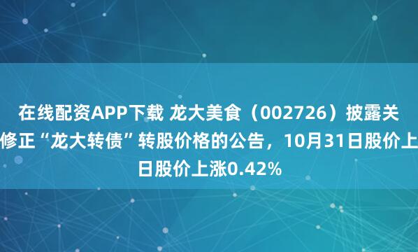 在线配资APP下载 龙大美食（002726）披露关于不向下修正“龙大转债”转股价格的公告，10月31日股价上涨0.42%