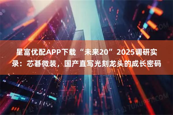 星富优配APP下载 “未来20” 2025调研实录:芯碁微装,国产直写光刻龙头的成长密码
