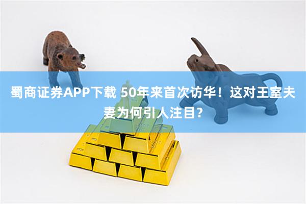 蜀商证券APP下载 50年来首次访华!这对王室夫妻为何引人注目?