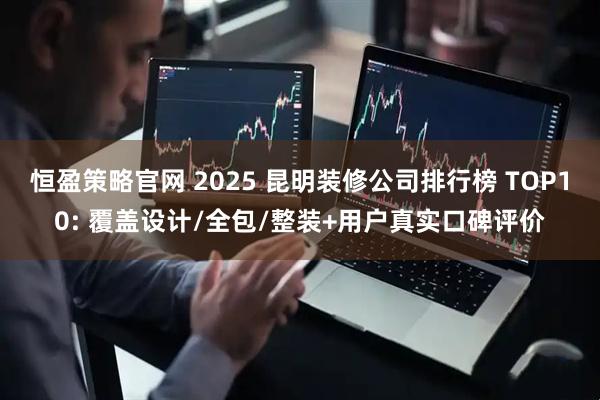 恒盈策略官网 2025 昆明装修公司排行榜 TOP10: 覆盖设计/全包/整装+用户真实口碑评价