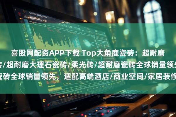 喜股网配资APP下载 Top大角鹿瓷砖：超耐磨陶瓷陶/超耐磨岩板瓷砖/超耐磨大理石瓷砖/柔光砖/超耐磨瓷砖全球销量领先，适配高端酒店/商业空间/家居装修多场景应用