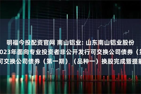 明福今投配资官网 南山铝业: 山东南山铝业股份有限公司关于控股股东2023年面向专业投资者非公开发行可交换公司债券（第一期）（品种一）换股完成暨提前摘牌公告