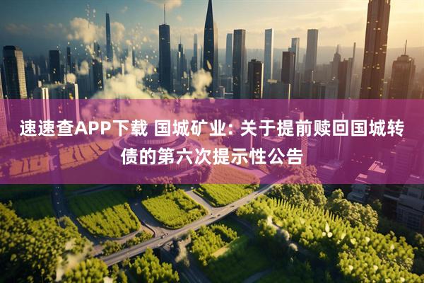 速速查APP下载 国城矿业: 关于提前赎回国城转债的第六次提示性公告