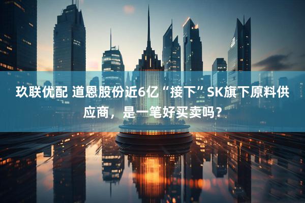玖联优配 道恩股份近6亿“接下”SK旗下原料供应商，是一笔好买卖吗？