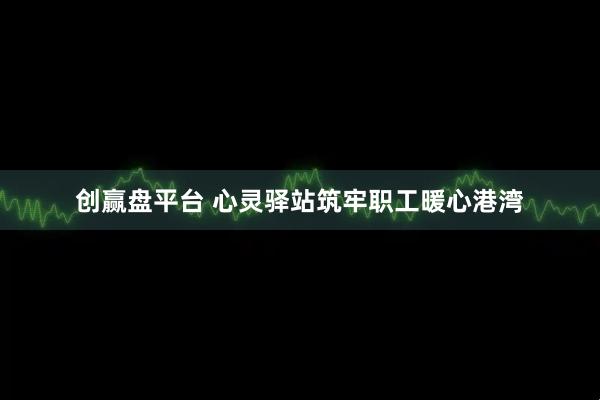 创赢盘平台 心灵驿站筑牢职工暖心港湾
