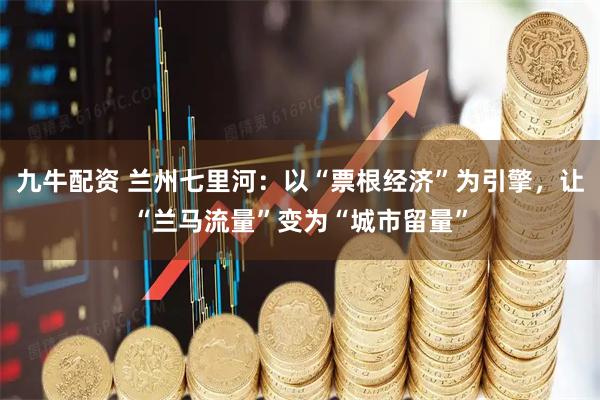 九牛配资 兰州七里河：以“票根经济”为引擎，让“兰马流量”变为“城市留量”