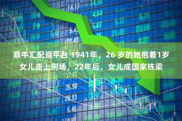 鼎牛汇配资平台 1941年，26 岁的她抱着1岁女儿走上刑场，22年后，女儿成国家栋梁