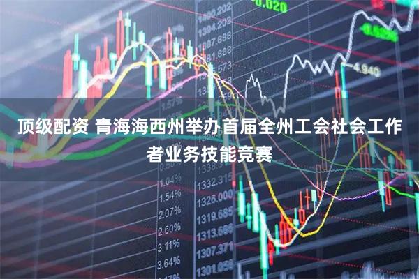 顶级配资 青海海西州举办首届全州工会社会工作者业务技能竞赛