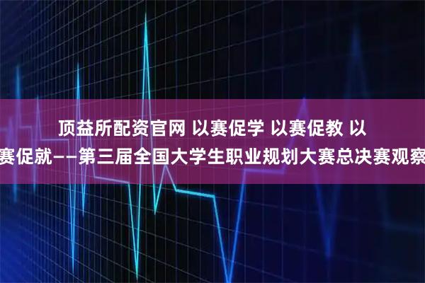 顶益所配资官网 以赛促学 以赛促教 以赛促就——第三届全国大学生职业规划大赛总决赛观察