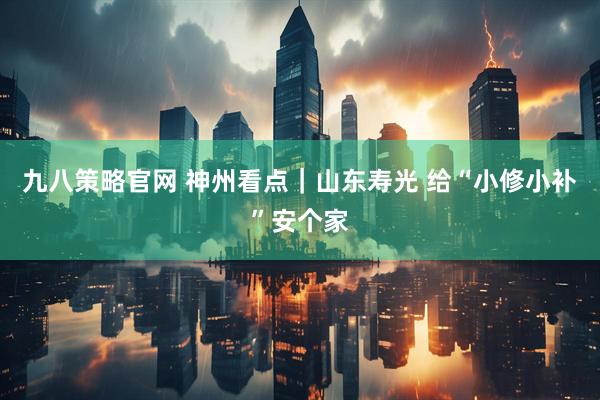 九八策略官网 神州看点｜山东寿光 给“小修小补”安个家