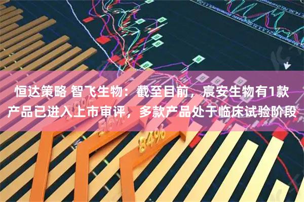 恒达策略 智飞生物：截至目前，宸安生物有1款产品已进入上市审评，多款产品处于临床试验阶段