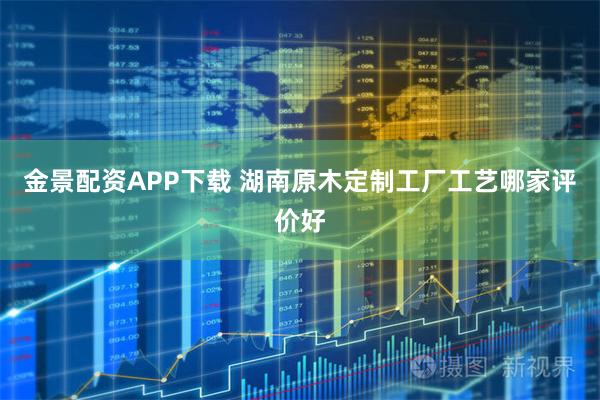 金景配资APP下载 湖南原木定制工厂工艺哪家评价好