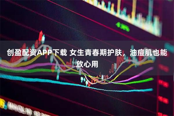 创盈配资APP下载 女生青春期护肤，油痘肌也能放心用