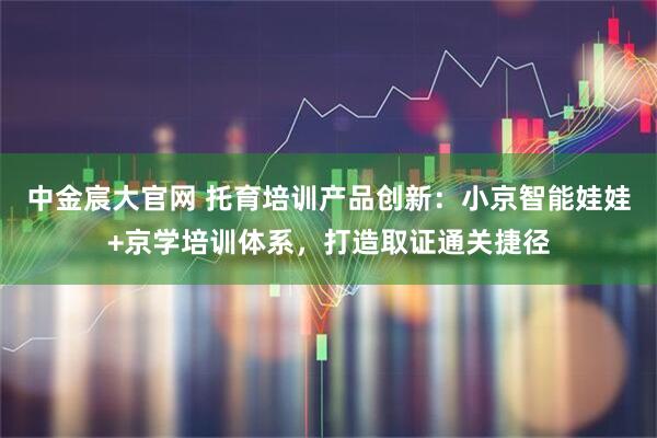 中金宸大官网 托育培训产品创新：小京智能娃娃+京学培训体系，打造取证通关捷径