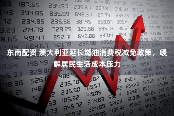 东南配资 澳大利亚延长燃油消费税减免政策，缓解居民生活成本压力