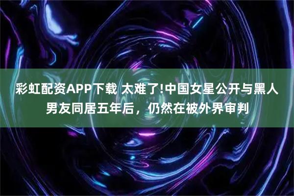 彩虹配资APP下载 太难了!中国女星公开与黑人男友同居五年后，仍然在被外界审判