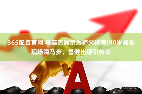 365配资官网 李连杰吴京为师父祝寿!90岁吴彬现场蹲马步,鲁健出现引热议