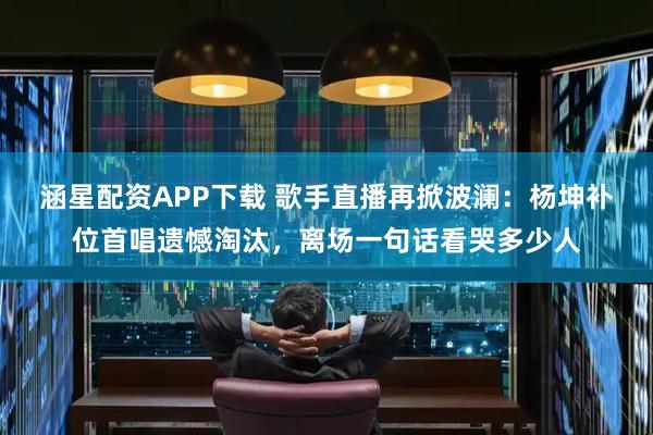 涵星配资APP下载 歌手直播再掀波澜：杨坤补位首唱遗憾淘汰，离场一句话看哭多少人