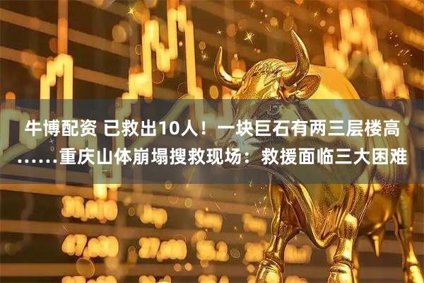 牛博配资 已救出10人!一块巨石有两三层楼高……重庆山体崩塌搜救现场:救援面临三大困难