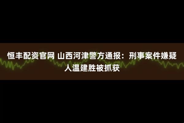 恒丰配资官网 山西河津警方通报：刑事案件嫌疑人温建胜被抓获